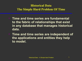 Historical Data
     The Simple Hard Problem Of Time

• Time and time series are fundamental
  to the fabric of relationships that exist
  in any database that manages historical
  data.
• Time and time series are independent of
  the applications and entities they help
  to model.



             Historical Data – A Simple Hard Problem   1
 
