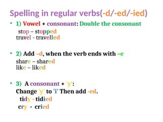 Spelling in regular verbs(-d/-ed/-ied)
• 1) Vowel + consonant: Double the consonant
stop – stopped
travel - travelled
• 2) Add –d, when the verb ends with –e
share – shared
like – liked
• 3) A consonant + 'y‘:
Change 'y' to 'i' Then add -ed.
tidy - tidied
cry - cried
 