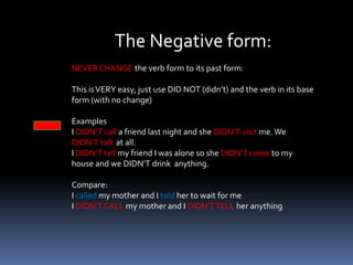  there are three forms: affirmative, negative, and questionsThe affirmative form:ALWAYS CHANGE the verb form to its past form: Regular  verbs: Add ED or D to the verbWalk-walkED , start-startED, rain-rainED, ExamplesI called a friend last night and she visited me. We talked for hoursIrregular verbs: they change in a different wayTell-told, come-came, drink-drankExamples:I told my friend I was alone and she came to my house. Then we drank some tea.