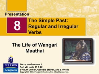 The Simple Past:
8            Regular and Irregular
             Verbs

The Life of Wangari
     Maathai

   Focus on Grammar 1
   Part VII, Units 21 & 22
   By Ruth Luman, Gabriele Steiner, and BJ Wells
   Copyright © 2006. Pearson Education, Inc. All rights reserved.
 