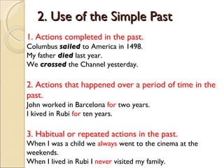 2. Use of the Simple Past 1. Actions completed in the past. Columbus  sailed   to America in 1498. My father  died  last year. We  crossed  the Channel yesterday. 2. Actions that happened over a period of time in the past. John worked in Barcelona  for  two years. I kived in Rubi  for  ten years. 3. Habitual or repeated actions in the past. When I was a child we  always  went to the cinema at the weekends. When I lived in Rubi I  never  visited my family. 