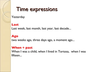 Time expressions Yesterday Last Last week, last month, last year, last decade... Ago two weeks ago, three days ago, a moment ago... When + past When I was a child, when I lived in Tortosa,  when I was fifteen... 
