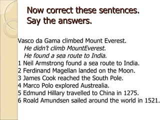 Now correct these sentences. Say the answers. Vasco da Gama climbed Mount Everest.  He didn’t climb MountEverest. He found a sea route to India. 1 Neil Armstrong found a sea route to India. 2 Ferdinand Magellan landed on the Moon. 3 James Cook reached the South Pole. 4 Marco Polo explored Austrealia. 5 Edmund Hillary travelled to China in 1275. 6 Roald Amundsen sailed around the world in 1521. 