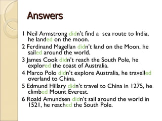 Answers 1 Neil Armstrong  did n’t find a  sea route to India, he land ed  on the moon. 2 Ferdinand Magellan  did n’t land on the Moon, he sail ed  around the world.  3 James Cook  did n’t reach the South Pole, he explor ed  the coast of Australia. 4 Marco Polo  did n’t  explore Australia, he travell ed  overland to China. 5 Edmund Hillary  did n’t travel to China in 1275, he climb ed  Mount Everest. 6 Roald Amundsen  did n’t sail around the world in 1521, he reach ed  the South Pole. 