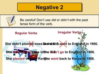 Negative 2
                    Negative 2

         Be careful! Don’t use did or didn’t with the past
         tense form of the verb.

      Regular Verbs                 Irregular Verbs


She didn’t planted trees She didn’t went to England in 1966.
                         in the U.S.

She didn’t plant trees inShe didn’t go to England in 1966.
                          the U.S.

She planted trees in Kenya. went back to Kenya in 1966.
                        She
 