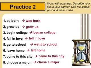 Work with a partner. Describe your
    Practice 2                   life to your partner. Use the simple
                                 past and these verbs.


1. be born  was born
2. grow up  grew up
3. begin college  began college
4. fall in love  fell in love
5. go to school     went to school
6. leave home  left home
7. come to this city  came to this city
8. choose a major  chose a major
 