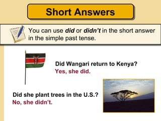 Short Answers
            Short Answers
     You can use did or didn’t in the short answer
     in the simple past tense.



               Did Wangari return to Kenya?
               Yes, she did.



Did she plant trees in the U.S.?
No, she didn’t.
 