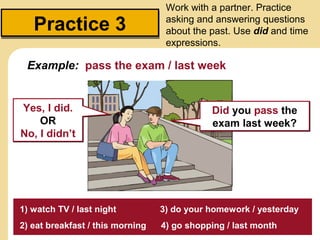 Work with a partner. Practice

   Practice 3                      asking and answering questions
                                   about the past. Use did and time
                                   expressions.

 Example: pass the exam / last week


Yes, I did.                                  Did you pass the
    OR                                       exam last week?
No, I didn’t




1) watch TV / last night          3) do your homework / yesterday
2) eat breakfast / this morning   4) go shopping / last month
 