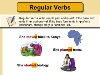 Regular Verbs
        Regular Verbs
 Regular verbs in the simple past end in -ed. If the base form
 ends in -e, add only –d. If the base form ends in -y after a
 consonant, change the y to i and add -ed.



 She moved back to Kenya.


                            She planted trees.



She studied biology.
 