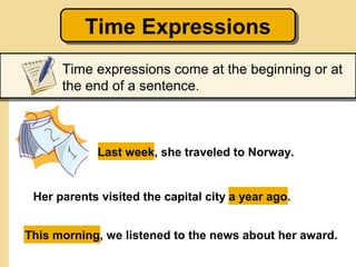 Time Expressions
          Time Expressions
      Time expressions come at the beginning or at
      the end of a sentence.



             Last week, she traveled to Norway.


 Her parents visited the capital city a year ago.


This morning, we listened to the news about her award.
 