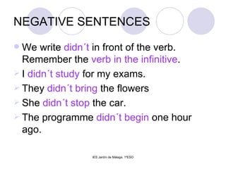 NEGATIVE SENTENCES We write  didn´t  in front of the verb. Remember the  verb in the infinitive . I  didn´t study  for my exams. They  didn´t bring  the flowers She  didn´t stop  the car. The programme  didn´t begin  one hour ago. 