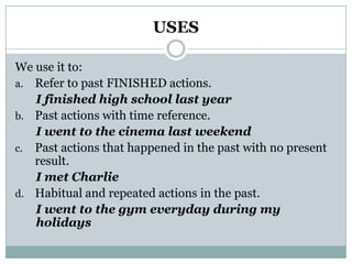 USESWe use it to:Refer to past FINISHED actions.I finished high school last yearPast actions with time reference.I went to the cinema last weekendPast actions that happened in the past with no present result.I met CharlieHabitual and repeated actions in the past.I went to the gym everyday during my holidays
