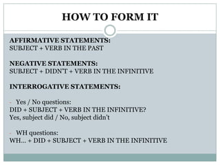 HOW TO FORM ITAFFIRMATIVE STATEMENTS:SUBJECT + VERB IN THE PASTNEGATIVE STATEMENTS:SUBJECT + DIDN’T + VERB IN THE INFINITIVEINTERROGATIVE STATEMENTS:Yes / No questions:DID + SUBJECT + VERB IN THE INFINITIVE? Yes, subjectdid / No, subjectdidn’tWH questions:WH… + DID + SUBJECT + VERB IN THE INFINITIVE