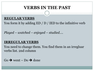 VERBS IN THE PASTREGULAR VERBSYouformitbyadding ED / D / IED totheinfinitiveverbPlayed – watched – enjoyed – studied….IRREGULAR VERBSYouneedtochangethem. Youfindthem in anirregluarverbslist. 2nd columnGo went – Do  done