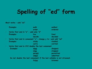Spelling of “ed” form
Most verbs – add “ed”

    Example:                     walk                 walked
                                 order                ordered
•   Verbs that end   in “e” – add only “d”
    Example:                     live                 lived
                                 decide               decided
•   Verbs that end   in consonant “y”- change y to i and add “ed”
    Example:                     study                studied
                                 carry                carried
•   Verbs that end   in CVC double the last consonant
     Example:                    shop                 shopped
                                 stop                 stopped
                                 permit               permitted
                                 admit                admitted
     Do not double   the last consonant if the last syllable is not stressed:
                                 listen               listened
 