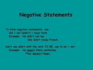 Negative Statements

To form negative statements, use:
  did + not (didn’t) + base form
  Example: He didn’t call me.
                 She didn’t study French.

Don’t use didn’t with the verb TO BE, use to be + not:
  Example: He wasn’t there yesterday.
                They weren’t happy.
 