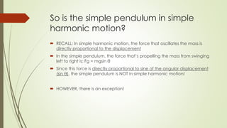 So is the simple pendulum in simple
harmonic motion?
 RECALL: In simple harmonic motion, the force that oscillates the mass is
directly proportional to the displacement
 In the simple pendulum, the force that’s propelling the mass from swinging
left to right is: Fg = mgsin θ
 Since this force is directly proportional to sine of the angular displacement
(sin θ), the simple pendulum is NOT in simple harmonic motion!
 HOWEVER, there is an exception!
 