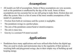Assumptions
• All models are full of assumptions. Some of these assumptions are very accurate,
such as the pendulum is unaﬀected by the day of the week. Some of these
assumptions are less accurate but we are still going to make them, friction does not
eﬀect the system. Here is a list of some of the more notable assumptions of this
model of a pendulum.
• Friction from both air resistance and the system is negligible.
• The pendulum swings in a perfect plane.
• The arm of the pendulum cannot bend or stretch/compress.
• The arm is mass less.
• Gravity is a constant 9.8 meter/second2.
Applications
• Pendulums have many applications and were utilized often before the digital age.
They are used in clocks and metronomes due to the regularity of their period, in
wrecking balls and playground swings, due to their simple way of building up and
keeping energy.
 