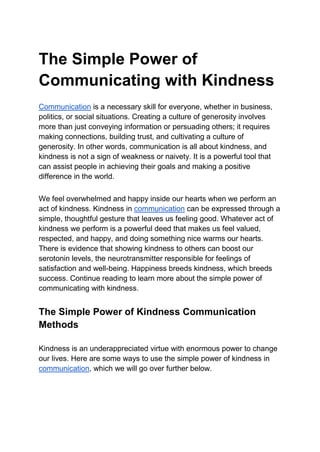 The Simple Power of
Communicating with Kindness
Communication is a necessary skill for everyone, whether in business,
politics, or social situations. Creating a culture of generosity involves
more than just conveying information or persuading others; it requires
making connections, building trust, and cultivating a culture of
generosity. In other words, communication is all about kindness, and
kindness is not a sign of weakness or naivety. It is a powerful tool that
can assist people in achieving their goals and making a positive
difference in the world.
We feel overwhelmed and happy inside our hearts when we perform an
act of kindness. Kindness in communication can be expressed through a
simple, thoughtful gesture that leaves us feeling good. Whatever act of
kindness we perform is a powerful deed that makes us feel valued,
respected, and happy, and doing something nice warms our hearts.
There is evidence that showing kindness to others can boost our
serotonin levels, the neurotransmitter responsible for feelings of
satisfaction and well-being. Happiness breeds kindness, which breeds
success. Continue reading to learn more about the simple power of
communicating with kindness.
The Simple Power of Kindness Communication
Methods
Kindness is an underappreciated virtue with enormous power to change
our lives. Here are some ways to use the simple power of kindness in
communication, which we will go over further below.
 