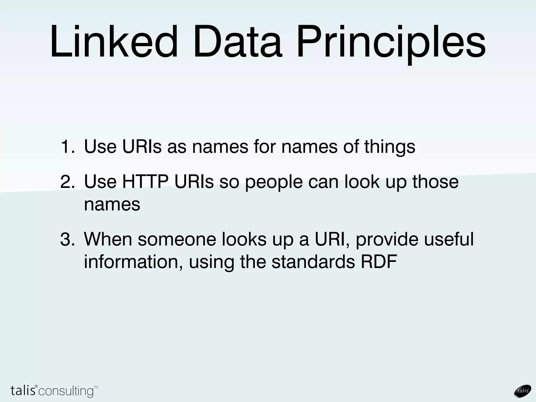 Linked Data Principles

1. Use URIs as names for names of things
2. Use HTTP URIs so people can look up those
   names
3. When someone looks up a URI, provide useful
   information, using the standards RDF
 