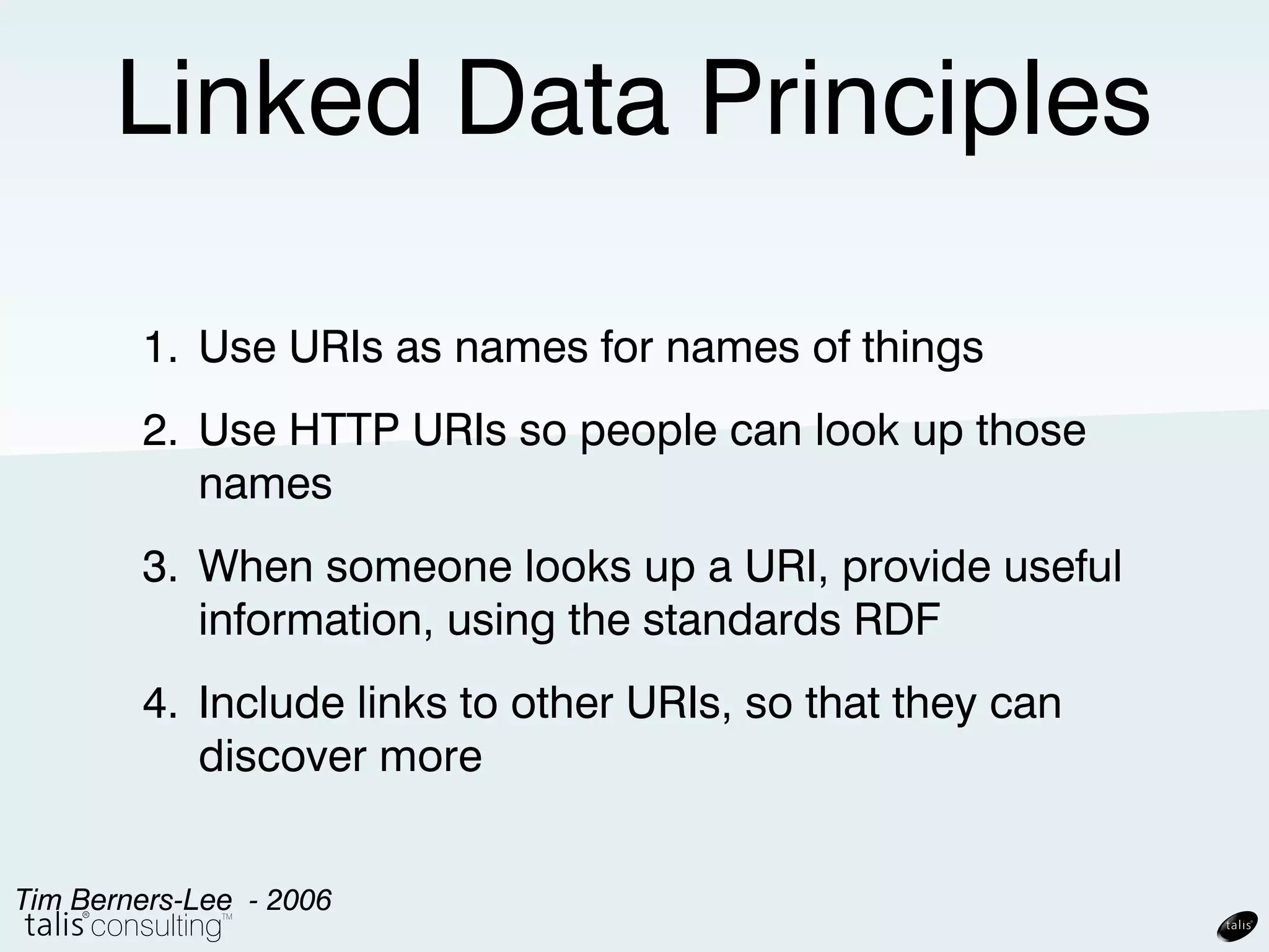 Linked Data Principles

      1. Use URIs as names for names of things
      2. Use HTTP URIs so people can look up those
         names
      3. When someone looks up a URI, provide useful
         information, using the standards RDF
      4. Include links to other URIs, so that they can
         discover more
Tim Berners-Lee - 2006
 