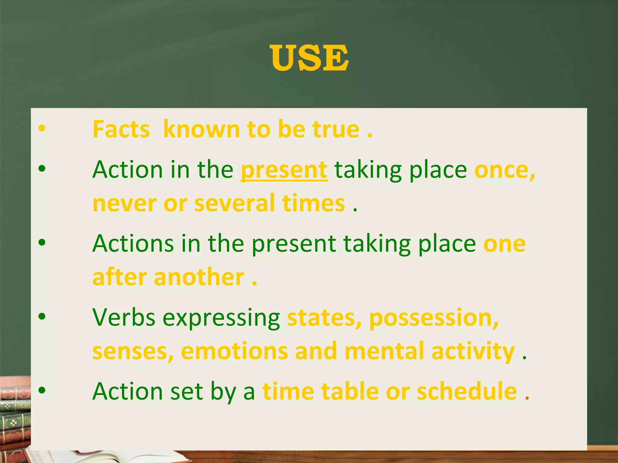 USE Facts known to be true . Action in the present taking place once, never or several times . Actions in the present taking place one after another . Verbs expressing states, possession, senses, emotions and mental activity . Action set by a time table or schedule .