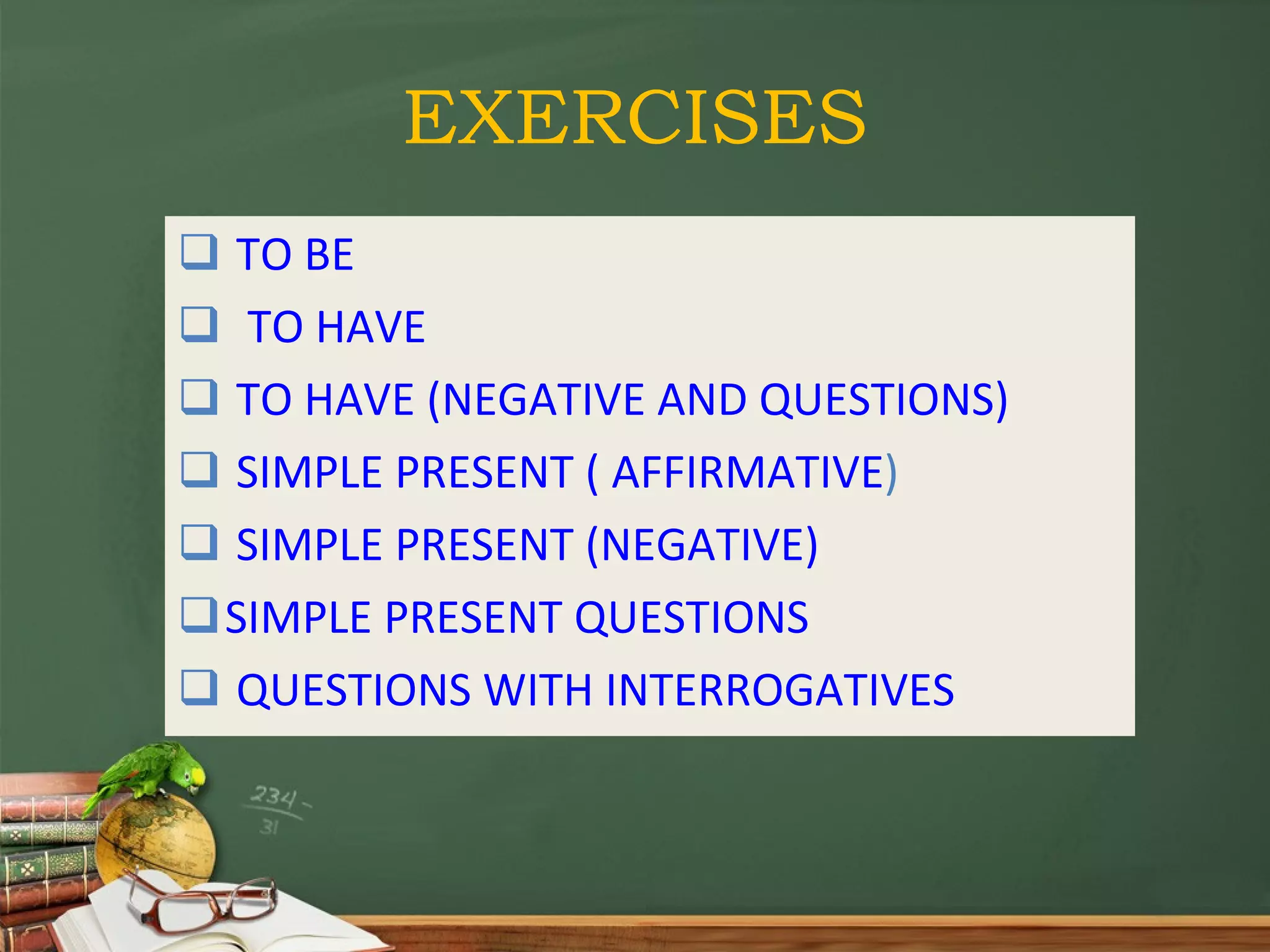 EXERCISES TO BE TO HAVE TO HAVE (NEGATIVE AND QUESTIONS) SIMPLE PRESENT ( AFFIRMATIVE ) SIMPLE PRESENT (NEGATIVE) SIMPLE PRESENT QUESTIONS QUESTIONS WITH INTERROGATIVES