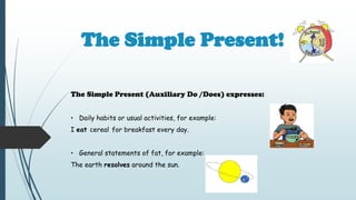 The Simple Present!
The Simple Present (Auxiliary Do /Does) expresses:
• Daily habits or usual activities, for example:
I eat cereal for breakfast every day.
• General statements of fat, for example:
The earth resolves around the sun.
 