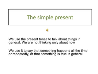The simple present
We use the present tense to talk about things in
general. We are not thinking only about now
We use it to say that something happens all the time
or repeatedly, or that something is true in general
 
