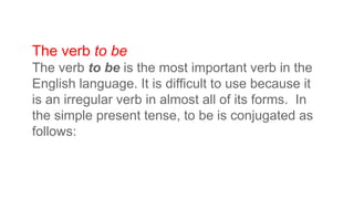 The verb to be
The verb to be is the most important verb in the
English language. It is difficult to use because it
is an irregular verb in almost all of its forms. In
the simple present tense, to be is conjugated as
follows:
 