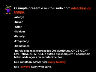 O simple present é muito usado com advérbios de
tempo.
-Always
-Never
-Often
-Seldom
-Usually
-Frequently
-Sometimes
-Rarely e com as expressões ON MONDAYS, ONCE A DAY,
EVERYDAY, AS A RULE e outras que indiquem a ocorrência
habitual de ações ou acontecimentos:
Ex.: Jonathan comes here every Sunday.
Ex.: I always study with Jane.
 