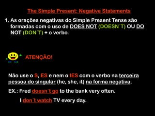 The Simple Present: Negative Statements
1. As orações negativas do Simple Present Tense são
formadas com o uso de DOES NOT (DOESN´T) OU DO
NOT (DON´T) + o verbo.
ATENÇÃO!
Não use o S, ES e nem o IES com o verbo na terceira
pessoa do singular (he, she, it) na forma negativa.
EX.: Fred doesn´t go to the bank very often.
I don´t watch TV every day.
 