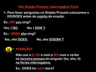 The Simple Present: Interrogative Form
1. Para fazer perguntas no Simple Present colocamos o
DO/DOES antes do sujeito da oração.
Ex.: DO you sing?
Yes, I DO. No, I DON´T.
Ex.: DOES she sing?
Yes, she DOES. No, she DOESN´T.
ATENÇÃO!
Não use o S, ES e nem o IES com o verbo
na terceira pessoa do singular (he, she, it)
na forma interrogativa.
Ex.: DOES he work here?
 