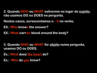 2. Quando WHO ou WHAT estiverem no lugar do sujeito,
não usamos DO ou DOES na pergunta.
Nestes casos, acrescentamos o – S no verbo.
EX.: Who knows the answer?
EX.: What carries blood around the body?
3. Quando WHO ou WHAT for objeto numa pergunta,
usamos DO ou DOES.
Ex.: What does the heart do?
Ex.: Who do you know?
 
