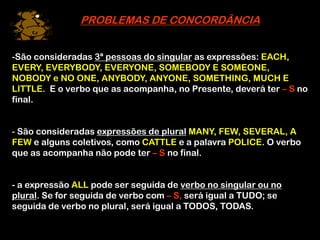 PROBLEMAS DE CONCORDÂNCIA
-São consideradas 3ª pessoas do singular as expressões: EACH,
EVERY, EVERYBODY, EVERYONE, SOMEBODY E SOMEONE,
NOBODY e NO ONE, ANYBODY, ANYONE, SOMETHING, MUCH E
LITTLE. E o verbo que as acompanha, no Presente, deverá ter – S no
final.
- São consideradas expressões de plural MANY, FEW, SEVERAL, A
FEW e alguns coletivos, como CATTLE e a palavra POLICE. O verbo
que as acompanha não pode ter – S no final.
- a expressão ALL pode ser seguida de verbo no singular ou no
plural. Se for seguida de verbo com – S, será igual a TUDO; se
seguida de verbo no plural, será igual a TODOS, TODAS.
 