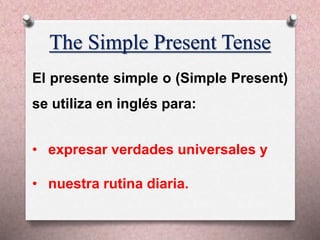 The Simple Present Tense
El presente simple o (Simple Present)
se utiliza en inglés para:
• expresar verdades universales y
• nuestra rutina diaria.
 
