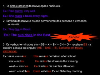 1. O simple present descreve ações habituais.
Ex.: Paul swims very well.
Ex.: She reads a book every night.
2. Também descreve o estado permanente das pessoas e verdades
universais.
Ex.: They live in Brazil.
Ex.: The sun rises in the East.
Atenção!
3. Os verbos terminados em – SS – X – SH – CH – O – recebem ES na
terceira pessoa do singular (HE – SHE – IT). Somente em frases
afirmativas.
Ex.: miss – misses She misses her friend after school.
mix – mixes He mixes the drinks in the evening.
wash – washes He washes his car this afternoon.
watch – watches Carol watches TV on Saturday morning.
 