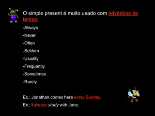 O simple present é muito usado com advérbios de
tempo.
-Always
-Never
-Often
-Seldom
-Usually
-Frequently
-Sometimes
-Rarely
Ex.: Jonathan comes here every Sunday.
Ex.: I always study with Jane.
 