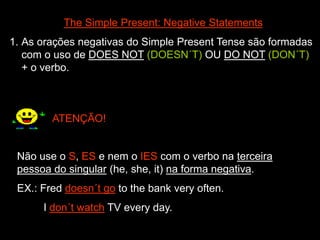 The Simple Present: Negative Statements
1. As orações negativas do Simple Present Tense são formadas
com o uso de DOES NOT (DOESN´T) OU DO NOT (DON´T)
+ o verbo.
ATENÇÃO!
Não use o S, ES e nem o IES com o verbo na terceira
pessoa do singular (he, she, it) na forma negativa.
EX.: Fred doesn´t go to the bank very often.
I don´t watch TV every day.
 