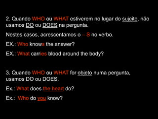 2. Quando WHO ou WHAT estiverem no lugar do sujeito, não
usamos DO ou DOES na pergunta.
Nestes casos, acrescentamos o – S no verbo.
EX.: Who knows the answer?
EX.: What carries blood around the body?
3. Quando WHO ou WHAT for objeto numa pergunta,
usamos DO ou DOES.
Ex.: What does the heart do?
Ex.: Who do you know?
 