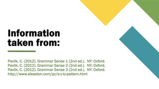 Information
taken from:
Pavlik, C. (2012). Grammar Sense 1 (2nd ed.). NY: Oxford.
Pavlik, C. (2012). Grammar Sense 2 (2nd ed.). NY: Oxford.
Pavlik, C. (2012). Grammar Sense 3 (2nd ed.). NY: Oxford.
http://www.eleaston.com/pr/s-z-Iz-pattern.html
 