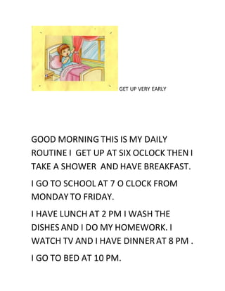 GET UP VERY EARLY
GOOD MORNING THIS IS MY DAILY
ROUTINE I GET UP AT SIX OCLOCK THEN I
TAKE A SHOWER AND HAVE BREAKFAST.
I GO TO SCHOOL AT 7 O CLOCK FROM
MONDAY TO FRIDAY.
I HAVE LUNCH AT 2 PM I WASH THE
DISHES AND I DO MY HOMEWORK. I
WATCH TV AND I HAVE DINNERAT 8 PM .
I GO TO BED AT 10 PM.
 