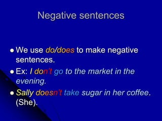 Negative sentences
 We use do/does to make negative
sentences.
 Ex: I don’t go to the market in the
evening.
 Sally doesn’t take sugar in her coffee.
(She).
 