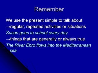 Remember
We use the present simple to talk about
→regular, repeated activities or situations
Susan goes to school every day
→things that are generally or always true
The River Ebro flows into the Mediterranean
sea
 