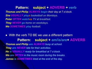 Pattern: subject + ADVERB + verb
Thomas and Philip ALWAYS begin their day at 7 o’clock.
She USUALLY plays basketball on Mondays.
Peter OFTEN watches TV at breakfast.
They NEVER go home on weekdays.
We SOMETIMES play football.
 With the verb TO BE we use a different pattern
Pattern: subject + am/is/are+ ADVERB
Thomas and Philip are ALWAYS busy at school.
They are NEVER late for their activities.
He is USUALLY ready for breakfast at 7 o’clock.
We are OFTEN in the music room during the breaks.
James is SOMETIMES tired at the end of the day.
 