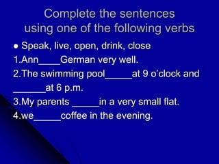 Complete the sentences
using one of the following verbs
 Speak, live, open, drink, close
1.Ann____German very well.
2.The swimming pool_____at 9 o’clock and
______at 6 p.m.
3.My parents _____in a very small flat.
4.we_____coffee in the evening.
 