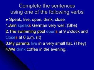 Complete the sentences
using one of the following verbs
 Speak, live, open, drink, close
1.Ann speaks German very well. (She)
2.The swimming pool opens at 9 o’clock and
closes at 6 p.m. (It)
3.My parents live in a very small flat. (They)
4.We drink coffee in the evening.
 