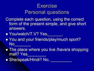 Exercise
Personal questions
Complete each question, using the correct
form of the present simple, and give short
answers.
 You/watch/T.V? Yes,______.
 You and your friends/play/much sport?
No_______
 The place where you live /have/a shopping
mall? Yes________
 She/speak/Hindi? No, _________
 