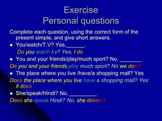 Exercise
Personal questions
Complete each question, using the correct form of the
present simple, and give short answers.
 You/watch/T.V? Yes,______.
Do you watch t.v? Yes, I do
 You and your friends/play/much sport? No, _______
Do you and your friends play much sport? No we don´t
 The place where you live /have/a shopping mall? Yes
Does the place where you live have a shopping mall? Yes
it does
 She/speak/Hindi? No, _________
Does she speak Hindi? No, she doesn´t
 