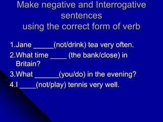 Make negative and Interrogative
sentences
using the correct form of verb
1.Jane _____(not/drink) tea very often.
2.What time ____ (the bank/close) in
Britain?
3.What ______(you/do) in the evening?
4.I ____(not/play) tennis very well.
 